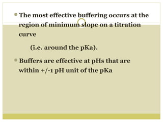 The most effective buffering occurs at the

region of minimum slope on a titration
curve
(i.e. around the pKa).
Buffers are effective at pHs that are

within +/-1 pH unit of the pKa

 