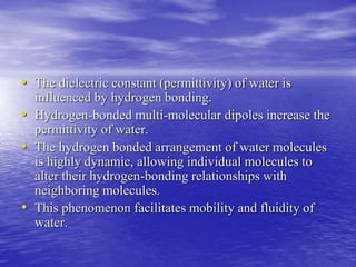 • The dielectric constant (permittivity) of water is 
influenced by hydrogen bonding. 
• Hydrogen-bonded multi-molecular dipoles increase the 
permittivity of water. 
• The hydrogen bonded arrangement of water molecules 
is highly dynamic, allowing individual molecules to 
alter their hydrogen-bonding relationships with 
neighboring molecules. 
• This phenomenon facilitates mobility and fluidity of 
water. 
 