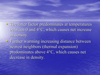 • The latter factor predominates at temperatures 
between 0 and 4°C, which causes net increase 
in density. 
• Further warming increasing distance between 
nearest neighbors (thermal expansion) 
predominates above 4°C, which causes net 
decrease in density. 
