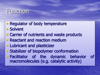 Function 
• Regulator of body temperature 
• Solvent 
• Carrier of nutrients and waste products 
• Reactant and reaction medium 
• Lubricant and plasticizer 
• Stabilizer of biopolymer conformation 
• Facilitator of the dynamic behavior of 
macromolecules (e.g. catalytic activity) 
 