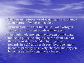 • The unusual properties of water can be explained 
from nature of water molecules. 
• In formation of water molecule, two hydrogen 
atoms form covalent bonds with oxygen. 
• The highly electronegative oxygen of the water 
molecule pulls the single electron from each of 
the two covalently bonded hydrogen atoms 
towards its self, as a result each hydrogen atom 
becomes partially positively charged and oxygen 
becomes partially negatively charged. 
 