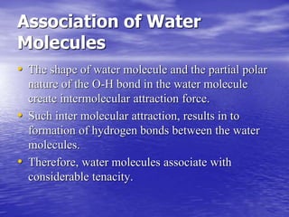 Association of Water 
Molecules 
• The shape of water molecule and the partial polar 
nature of the O-H bond in the water molecule 
create intermolecular attraction force. 
• Such inter molecular attraction, results in to 
formation of hydrogen bonds between the water 
molecules. 
• Therefore, water molecules associate with 
considerable tenacity. 
 