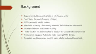 Background
 3 apartment buildings, with a total of 196 housing units
 Fresh Water Demand of roughly 128 lpcd
 22.5% demand is met by tankers
 Remainder is met by 2 functioning borewells, BWSSB line not operational
 Treated wastewater is reused for flushing
 I meter solution has been installed to measure the use at the household level
 The system is equipped Automatic meter reading (AMR) devices.
 The data is used to generate monthly water bills for individual households
 