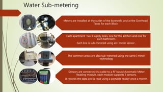 Water Sub-metering
Each apartment has 3 supply lines, one for the kitchen and one for
each bathroom.
Each line is sub-metered using an I meter sensor .
Meters are installed at the outlet of the borewells and at the Overhead
Tanks for each Block
Sensors are connected via cable to a RF based Automatic Meter
Reading module, each module supports 3 sensors.
It records the data and is read using a portable reader once a month.
The common areas are also sub-metered using the same I meter
technology
 