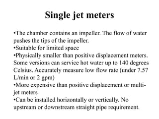 Single jet meters
•The chamber contains an impeller. The flow of water
pushes the tips of the impeller.
•Suitable for limited space
•Physically smaller than positive displacement meters.
Some versions can service hot water up to 140 degrees
Celsius. Accurately measure low flow rate (under 7.57
L/min or 2 gpm)
•More expensive than positive displacement or multi-
jet meters
•Can be installed horizontally or vertically. No
upstream or downstream straight pipe requirement.
 
