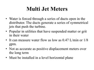 Multi Jet Meters
• Water is forced through a series of ducts open in the
distributor. The ducts generate a series of symmetrical
jets that push the turbine.
• Popular in utilities that have suspended matter or grit
in their water
• It can measure water flow as low as 0.47 L/min or 1/8
gpm.
• Not as accurate as positive displacement meters over
the long term
• Must be installed in a level horizontal plane
 
