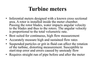 Turbine meters
• Inferential meters designed with a known cross sectional
area. A rotor is installed inside the meter chamber.
Passing the rotor blades, water impacts angular velocity
to the blades and thus to the rotors. The angular velocity
is proportional to the total volumetric rate.
• Best suited for continuous, high flow measurement
• Accurately measure high and sustained flow rates
• Suspended particles or grit in fluid can affect the rotation
of the turbine, distorting measurement. Susceptible to
start/stop error and errors caused by unsteady flow
• Requires straight run of pipe before and after the meter
 