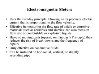 Electromagnetic Meters
• Uses the Faraday principle. Flowing water produces electric
current that is proportional to the flow velocity.
• Effective in measuring the flow rate of acidic or corrosive
materials such as abrasives and slurries; can also measure
flow rate of combustible or explosive liquids
• Have no moving parts (operate on Faraday’s Principle) thus
reduces the risk of break-downs and the frequency of
repairs
• Only effective on conductive fluids
• Can be installed on horizontal, vertical, or slightly
ascending pipe
 