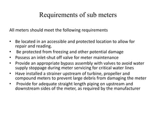 Requirements of sub meters
All meters should meet the following requirements
• Be located in an accessible and protected location to allow for
repair and reading.
• Be protected from freezing and other potential damage
• Possess an inlet-shut off valve for meter maintenance
• Provide an appropriate bypass assembly with valves to avoid water
supply stoppage during meter servicing for critical water lines
• Have installed a strainer upstream of turbine, propeller and
compound meters to prevent large debris from damaging the meter
• Provide for adequate straight length piping on upstream and
downstream sides of the meter, as required by the manufacturer
 