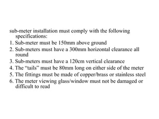 sub-meter installation must comply with the following
specifications:
1. Sub-meter must be 150mm above ground
2. Sub-meters must have a 300mm horizontal clearance all
round
3. Sub-meters must have a 120cm vertical clearance
4. The “tails” must be 80mm long on either side of the meter
5. The fittings must be made of copper/brass or stainless steel
6. The meter viewing glass/window must not be damaged or
difficult to read
 
