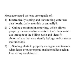 Most automated systems are capable of:
1) Electronically storing and transmitting water use
data hourly, daily, monthly or annually8.
2) 2) Online consumption reporting, which allows
property owners and/or tenants to track their water
use throughout the billing cycle and identify
abnormal use that may signify leakage and/or meter
malfunctions.
3) 3) Sending alerts to property managers and tenants
when leaks or other operational anomalies such as
lose wiring are detected.
 