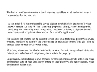 The limitation of a master meter is that it does not reveal how much and where water is
consumed within the property
A sub-meter is “a water measuring device used at a subsection or end use of a water
supply system for any of the following purposes: billing, water management,
collecting and analyzing water usage data, detection of leaks, equipment failure,
water waste and irregular or abnormal use for a specific application”
For instance, sub-meters can be installed for all units in a strata titled property, allowing
property managers to identify the water usage of individual tenants who can then be
charged based on their actual water usage.
Moreover, sub-meters can also be installed to measure the water usage of water intensive
fixtures such as boilers and irrigation systems within the property.
Consequently, sub-metering allows property owners and/or managers to collect the water
consumption data of each unit and/or fixture on their property, and hence identify water
conservation possibilities.
 