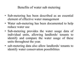 Benefits of water sub metering
• Sub-metering has been described as an essential
element of effective water management
• Water sub-metering has been documented to help
reduce water use
• Sub-metering provides the water usage data of
individual units, allowing landlords/ tenants to
identify and compare the water usage of these
units throughout the year.
• sub-metering data also allow landlords/ tenants to
identify water conservation possibilities
 