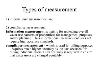 Types of measurement
1) informational measurement and
2) compliance measurement.
Information measurement is mainly for reviewing overall
water use patterns of propert(ies) for management purposes
and/or planning. Thus informational measurement does not
require high accuracy standards.
compliance measurement - which is used for billing purposes
- requires much higher accuracy as the data are used for
billing individual users. High accuracy is required to ensure
that water users are charged equitably.
 