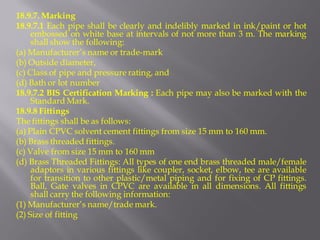 18.9.7. Marking 
18.9.7.1 Each pipe shall be clearly and indelibly marked in ink/paint or hot embossed on white base at intervals of not more than 3 m. The marking shall show the following: 
(a) Manufacturer’s name or trade-mark 
(b) Outside diameter, 
(c) Class of pipe and pressure rating, and 
(d) Bath or lot number 
18.9.7.2 BIS Certification Marking : Each pipe may also be marked with the Standard Mark. 
18.9.8 Fittings 
The fittings shall be as follows: 
(a) Plain CPVC solvent cement fittings from size 15 mm to 160 mm. 
(b) Brass threaded fittings. 
(c) Valve from size 15 mm to 160 mm 
(d) Brass Threaded Fittings: All types of one end brass threaded male/female adaptors in various fittings like coupler, socket, elbow, tee are available for transition to other plastic/metal piping and for fixing of CP fittings. Ball, Gate valves in CPVC are available in all dimensions. All fittings shall carry the following information: 
(1) Manufacturer’s name/trade mark. 
(2) Size of fitting  