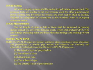 18.9.10 Testing 
All water supply systems shall be tested to hydrostatic pressure test. The pressure tests are similar to the test pressure used for other plastic/metal pipes. System may be tested in sections and such section shall be entirely checked on completion of connection to the overhead tank or pumping system or mains. 
18.9.11 Measurements 
The net length of pipes as laid or fixed shall be measured in running meters correct to a cm for the finished work, which shall include CPVC pipe and fittings including plain and Brass threaded fittings and jointing solvent cement. 
18.10 PE-AL-PE PIPES 
18.10.1 The PE-AL-PE pipes are bonded, multilayer pipes consisting of metal aluminium and polyethylene i.e. metallic pipe bonded with adhesive both internally and externally by polyethylene coating. The layers of PE-AL-PE pipes are:- 
(i) The interior layer of polyethylene 
(ii) The adhesive layer 
(iii) Aluminium tube 
(iv) The adhesive layer 
(v) The external layer of polyethylene  