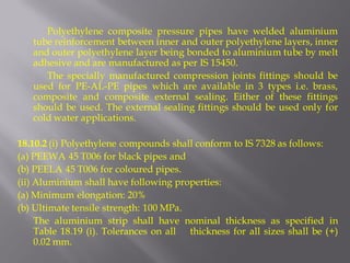 Polyethylene composite pressure pipes have welded aluminium tube reinforcement between inner and outer polyethylene layers, inner and outer polyethylene layer being bonded to aluminium tube by melt adhesive and are manufactured as per IS 15450. 
The specially manufactured compression joints fittings should be used for PE-AL-PE pipes which are available in 3 types i.e. brass, composite and composite external sealing. Either of these fittings should be used. The external sealing fittings should be used only for cold water applications. 
18.10.2 (i) Polyethylene compounds shall conform to IS 7328 as follows: 
(a) PEEWA 45 T006 for black pipes and 
(b) PEELA 45 T006 for coloured pipes. 
(ii) Aluminium shall have following properties: 
(a) Minimum elongation: 20% 
(b) Ultimate tensile strength: 100 MPa. 
The aluminium strip shall have nominal thickness as specified in Table 18.19 (i). Tolerances on all thickness for all sizes shall be (+) 0.02 mm.  