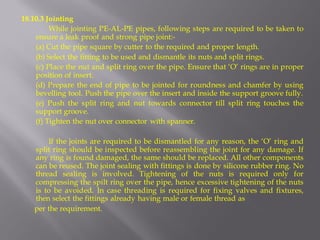18.10.3 Jointing 
While jointing PE-AL-PE pipes, following steps are required to be taken to ensure a leak proof and strong pipe joint:- 
(a) Cut the pipe square by cutter to the required and proper length. 
(b) Select the fitting to be used and dismantle its nuts and split rings. 
(c) Place the nut and split ring over the pipe. Ensure that ‘O’ rings are in proper position of insert. 
(d) Prepare the end of pipe to be jointed for roundness and chamfer by using bevelling tool. Push the pipe over the insert and inside the support groove fully. 
(e) Push the split ring and nut towards connector till split ring touches the support groove. 
(f) Tighten the nut over connector with spanner. 
If the joints are required to be dismantled for any reason, the ‘O’ ring and split ring should be inspected before reassembling the joint for any damage. If any ring is found damaged, the same should be replaced. All other components can be reused. The joint sealing with fittings is done by silicone rubber ring. No thread sealing is involved. Tightening of the nuts is required only for compressing the spilt ring over the pipe, hence excessive tightening of the nuts is to be avoided. In case threading is required for fixing valves and fixtures, then select the fittings already having male or female thread as 
per the requirement.  
