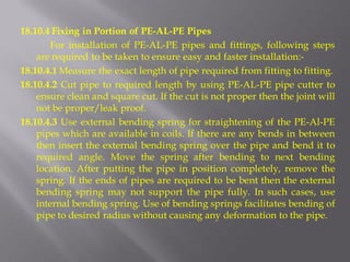 18.10.4 Fixing in Portion of PE-AL-PE Pipes 
For installation of PE-AL-PE pipes and fittings, following steps are required to be taken to ensure easy and faster installation:- 
18.10.4.1 Measure the exact length of pipe required from fitting to fitting. 
18.10.4.2 Cut pipe to required length by using PE-AL-PE pipe cutter to ensure clean and square cut. If the cut is not proper then the joint will not be proper/leak proof. 
18.10.4.3 Use external bending spring for straightening of the PE-Al-PE pipes which are available in coils. If there are any bends in between then insert the external bending spring over the pipe and bend it to required angle. Move the spring after bending to next bending location. After putting the pipe in position completely, remove the spring. If the ends of pipes are required to be bent then the external bending spring may not support the pipe fully. In such cases, use internal bending spring. Use of bending springs facilitates bending of pipe to desired radius without causing any deformation to the pipe.  