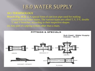 18.1 TERMINOLOGY 
Branch (Fig. 18.2): (i) A special form of cast iron pipe used for making connections to water mains. The various types are called T, Y, T-Y, double Y, and V branches, according to their respective shapes. 
(ii) Any part of a piping system other than a main.  