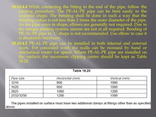 18.10.4.4 While connecting the fitting to the end of the pipe, follow the jointing procedure. The PE-AL-PE pipe can be bent easily to the required shape. The bending shall be done in such a way that the bending radius is not less than 5 times the outer diameter of the pipe. As the pipe stays in shape, elbows are generally not required. Due to the unique jointing system, unions are not at all required. Bending of PE-AL-PE pipe in ‘L’ shape is not recommended. Use elbow in case it is absolutely necessary. 
18.10.4.5 PE-AL-PE pipe can be installed in both internal and external work. For concealed work the walls can be recessed by hand or mechanical router for speed. Where PE-AL-PE pipe are installed on the surface, the maximum clipping centre should be kept as Table 18.20. 
 