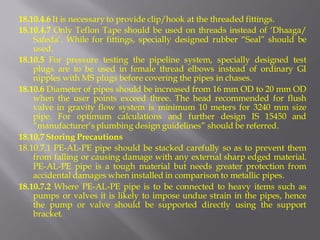 18.10.4.6 It is necessary to provide clip/hook at the threaded fittings. 
18.10.4.7 Only Teflon Tape should be used on threads instead of ‘Dhaaga/ Safeda’. While for fittings, specially designed rubber “Seal” should be used. 
18.10.5 For pressure testing the pipeline system, specially designed test plugs are to be used in female thread elbows instead of ordinary GI nipples with MS plugs before covering the pipes in chases. 
18.10.6 Diameter of pipes should be increased from 16 mm OD to 20 mm OD when the user points exceed three. The head recommended for flush valve in gravity flow system is minimum 10 meters for 3240 mm size pipe. For optimum calculations and further design IS 15450 and “manufacturer’s plumbing design guidelines” should be referred. 
18.10.7 Storing Precautions 
18.10.7.1 PE-AL-PE pipe should be stacked carefully so as to prevent them from falling or causing damage with any external sharp edged material. PE-AL-PE pipe is a tough material but needs greater protection from accidental damages when installed in comparison to metallic pipes. 
18.10.7.2 Where PE-AL-PE pipe is to be connected to heavy items such as pumps or valves it is likely to impose undue strain in the pipes, hence the pump or valve should be supported directly using the support bracket.  