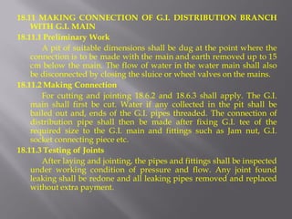 18.11 MAKING CONNECTION OF G.I. DISTRIBUTION BRANCH WITH G.I. MAIN 
18.11.1 Preliminary Work 
A pit of suitable dimensions shall be dug at the point where the connection is to be made with the main and earth removed up to 15 cm below the main. The flow of water in the water main shall also be disconnected by closing the sluice or wheel valves on the mains. 
18.11.2 Making Connection 
For cutting and jointing 18.6.2 and 18.6.3 shall apply. The G.I. main shall first be cut. Water if any collected in the pit shall be bailed out and, ends of the G.I. pipes threaded. The connection of distribution pipe shall then be made after fixing G.I. tee of the required size to the G.I. main and fittings such as Jam nut, G.I. socket connecting piece etc. 
18.11.3 Testing of Joints 
After laying and jointing, the pipes and fittings shall be inspected under working condition of pressure and flow. Any joint found leaking shall be redone and all leaking pipes removed and replaced without extra payment.  