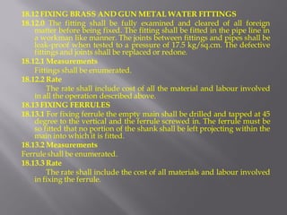 18.12 FIXING BRASS AND GUN METAL WATER FITTINGS 
18.12.0 The fitting shall be fully examined and cleared of all foreign matter before being fixed. The fitting shall be fitted in the pipe line in a workman like manner. The joints between fittings and pipes shall be leak-proof when tested to a pressure of 17.5 kg/sq.cm. The defective fittings and joints shall be replaced or redone. 
18.12.1 Measurements 
Fittings shall be enumerated. 
18.12.2 Rate 
The rate shall include cost of all the material and labour involved in all the operation described above. 
18.13 FIXING FERRULES 
18.13.1 For fixing ferrule the empty main shall be drilled and tapped at 45 degree to the vertical and the ferrule screwed in. The ferrule must be so fitted that no portion of the shank shall be left projecting within the main into which it is fitted. 
18.13.2 Measurements 
Ferrule shall be enumerated. 
18.13.3 Rate 
The rate shall include the cost of all materials and labour involved in fixing the ferrule.  