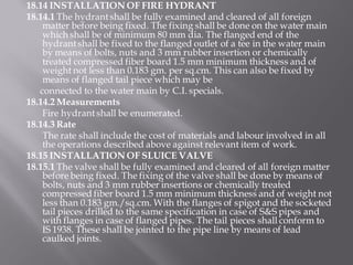 18.14 INSTALLATION OF FIRE HYDRANT 
18.14.1 The hydrant shall be fully examined and cleared of all foreign matter before being fixed. The fixing shall be done on the water main which shall be of minimum 80 mm dia. The flanged end of the hydrant shall be fixed to the flanged outlet of a tee in the water main by means of bolts, nuts and 3 mm rubber insertion or chemically treated compressed fiber board 1.5 mm minimum thickness and of weight not less than 0.183 gm. per sq.cm. This can also be fixed by means of flanged tail piece which may be 
connected to the water main by C.I. specials. 
18.14.2 Measurements 
Fire hydrant shall be enumerated. 
18.14.3 Rate 
The rate shall include the cost of materials and labour involved in all the operations described above against relevant item of work. 
18.15 INSTALLATION OF SLUICE VALVE 
18.15.1 The valve shall be fully examined and cleared of all foreign matter before being fixed. The fixing of the valve shall be done by means of bolts, nuts and 3 mm rubber insertions or chemically treated compressed fiber board 1.5 mm minimum thickness and of weight not less than 0.183 gm./sq.cm. With the flanges of spigot and the socketed tail pieces drilled to the same specification in case of S&S pipes and with flanges in case of flanged pipes. The tail pieces shall conform to IS 1938. These shall be jointed to the pipe line by means of lead caulked joints.  