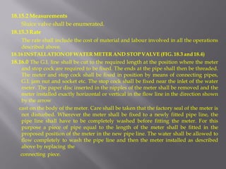 18.15.2 Measurements 
Sluice valve shall be enumerated. 
18.15.3 Rate 
The rate shall include the cost of material and labour involved in all the operations described above. 
18.16 INSTALLATION OF WATER METER AND STOP VALVE (FIG. 18.3 and 18.4) 
18.16.0 The G.I. line shall be cut to the required length at the position where the meter and stop cock are required to be fixed. The ends at the pipe shall then be threaded. The meter and stop cock shall be fixed in position by means of connecting pipes, G.I. jam nut and socket etc. The stop cock shall be fixed near the inlet of the water meter. The paper disc inserted in the nipples of the meter shall be removed and the meter installed exactly horizontal or vertical in the flow line in the direction shown by the arrow 
cast on the body of the meter. Care shall be taken that the factory seal of the meter is not disturbed. Wherever the meter shall be fixed to a newly fitted pipe line, the pipe line shall have to be completely washed before fitting the meter. For this purpose a piece of pipe equal to the length of the meter shall be fitted in the proposed position of the meter in the new pipe line. The water shall be allowed to flow completely to wash the pipe line and then the meter installed as described above by replacing the 
connecting piece.  