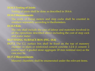 18.16.1 Testing of Joints 
Testing of joints shall be done as described in 18.6.6. 
18.16.2 Measurements 
The work of fixing meters and stop cocks shall be counted in numbers separately according to thediameters. 
18.16.3 Rate 
The rate shall include the cost of labour and materials involved in all the operations described above excluding the cost of stop cock and water meter. 
18.17 FIXING SURFACE BOX (FIG. 18.6) 
18.17.1 The C.I. surface box shall be fixed on the top of masonry chamber in plain or reinforced cement concrete 1:2:4 (1 cement: 2 coarse sand: 4 graded stone aggregate 20 mm nominal size) as the case may be. 
18.17.2 Measurements 
Masonry chambers shall be enumerated under the relevant items.  