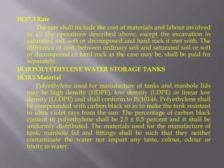 18.17.3 Rate 
The rate shall include the cost of materials and labour involved in all the operations described above, except the excavation in saturated soil, soft or decomposed and hard rock if met with. The difference of cost, between ordinary soil and saturated soil or soft or decomposed or hard rock as the case may be, shall be paid for separately. 
18.18 POLYETHYLENE WATER STORAGE TANKS 
18.18.1 Material 
Polyethylene used for manufacture of tanks and manhole lids may be high density (HDPE), low density (LDPE) or linear low density (LLDPE) and shall conform to IS 10146. Polyethylene shall be compounded with carbon black so as to make the tank resistant to ultra violet rays from the sun. The percentage of carbon black content in polyethylene shall be 2.5 ± 0.5 percent and it shall be uniformly distributed. The materials used for the manufacture of tank, manhole lid and fittings shall be such that they neither contaminate the water nor impart any taste, colour, odour or toxity to water.  