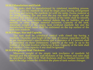 18.18.2 Manufacture and Finish 
The tanks shall be manufactured by rotational moulding process. Each tank and the manhole lid shall be single piece having arrangement for fixing and locking the manhole lid with the tanks. Excess material at the mould parting line and near the top rim shall be neatly cut and finished. The internal and external surface of the tanks shall be smooth, clean and free from hidden internal defects like air bubbles, pit and metallic or other foreign material inclusion. Capacity of the tank, minimum weight of the empty tank (without manhole lid) and the manufacture brand name shall be embossed on the top surface of the tank near manhole. 
18.18.3 Shape, Size and Capacity 
The tank shall be cylindrical vertical with closed top having a manhole. Diameter and height of the tank of various capacities shall be as per manufacturer’s specifications and a clearance of ± 3 percent shall be permitted on these dimensions. Capacity of the tank or up to the bottom of the inlet location whichever is less. Capacity of the tank shall be specified. Extra capacity if any shall be ignored. 
18.18.4 Weight and Wall Thickness 
Minimum weight of the empty tank (exclusive of manhole lid fittings) and the minimum wall thickness of top, bottom and sides shall be specified in Table 18.23. Wall thickness shall be checked beyond 150 mm of the edge where the direction the plane of tank surface changes.  