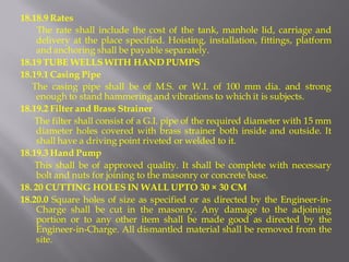 18.18.9 Rates 
The rate shall include the cost of the tank, manhole lid, carriage and delivery at the place specified. Hoisting, installation, fittings, platform and anchoring shall be payable separately. 
18.19 TUBE WELLS WITH HAND PUMPS 
18.19.1 Casing Pipe 
The casing pipe shall be of M.S. or W.I. of 100 mm dia. and strong enough to stand hammering and vibrations to which it is subjects. 
18.19.2 Filter and Brass Strainer 
The filter shall consist of a G.I. pipe of the required diameter with 15 mm diameter holes covered with brass strainer both inside and outside. It shall have a driving point riveted or welded to it. 
18.19.3 Hand Pump 
This shall be of approved quality. It shall be complete with necessary bolt and nuts for joining to the masonry or concrete base. 
18. 20 CUTTING HOLES IN WALL UPTO 30 × 30 CM 
18.20.0 Square holes of size as specified or as directed by the Engineer-in- Charge shall be cut in the masonry. Any damage to the adjoining portion or to any other item shall be made good as directed by the Engineer-in-Charge. All dismantled material shall be removed from the site.  