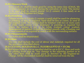18.20.1 Masonry Work 
Brick work etc. shall be made good by using the same class of brick, tile or stone masonry as was cut during the execution of work. The mortar to be used shall be cement mortar 1:4 (1 cement: 4 fine sand) or as directed by the Engineer-in-Charge. 
18.20.2 Finishing 
Cement mortar in 1:4 mix (1 cement: 4 sand) shall be used for plastering or pointing, as may be required. Sand shall be fine or coarse, as used in the original work. The surface shall be finished with two or more coats of white wash, colour wash, distemper or painting as required but where the surface is not to be white washed, colour washed, distempered or painted; it shall be finished smooth with a floating coat of neat cement or as required to match with the surrounding surfaces. 
18.20.3 Measurements 
The holes shall be enumerated. 
18.20.4 Rate 
The rate shall include the cost of labour and materials required for all the operations described above. 
18.21 CUTTING HOLES IN R.C.C. FLOORS (UPTO 15 × 15 CM) 
18.21.0 Square holes of size as specified shall be cut in R.C.C. floor and roofs for passing drain pipe etc. Any damage to the adjoining portion or to any other item shall be made good as directed by the Engineer-in- Charge. All the dismantled material shall be removed from the site.  