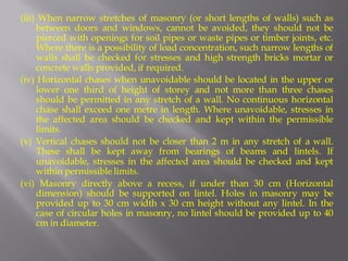 (iii) When narrow stretches of masonry (or short lengths of walls) such as between doors and windows, cannot be avoided, they should not be pierced with openings for soil pipes or waste pipes or timber joints, etc. Where there is a possibility of load concentration, such narrow lengths of walls shall be checked for stresses and high strength bricks mortar or concrete walls provided, if required. 
(iv) Horizontal chases when unavoidable should be located in the upper or lower one third of height of storey and not more than three chases should be permitted in any stretch of a wall. No continuous horizontal chase shall exceed one metre in length. Where unavoidable, stresses in the affected area should be checked and kept within the permissible limits. 
(v) Vertical chases should not be closer than 2 m in any stretch of a wall. These shall be kept away from bearings of beams and lintels. If unavoidable, stresses in the affected area should be checked and kept within permissible limits. 
(vi) Masonry directly above a recess, if under than 30 cm (Horizontal dimension) should be supported on lintel. Holes in masonry may be provided up to 30 cm width x 30 cm height without any lintel. In the case of circular holes in masonry, no lintel should be provided up to 40 cm in diameter.  
