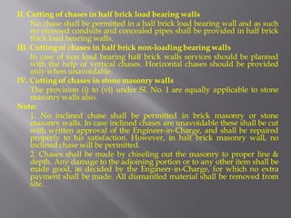II. Cutting of chases in half brick load bearing walls 
No chase shall be permitted in a half brick load bearing wall and as such no recessed conduits and concealed pipes shall be provided in half brick thick load bearing walls. 
III. Cutting of chases in half brick non-loading bearing walls 
In case of non load bearing half brick walls services should be planned with the help of vertical chases. Horizontal chases should be provided only when unavoidable. 
IV. Cutting of chases in stone masonry walls 
The provision (i) to (vi) under Sl. No. I are equally applicable to stone masonry walls also. 
Note: 
1. No inclined chase shall be permitted in brick masonry or stone masonry walls. In case inclined chases are unavoidable these shall be cut with written approval of the Engineer-in-Charge, and shall be repaired properly to his satisfaction. However, in half brick masonry wall, no inclined chase will be permitted. 
2. Chases shall be made by chiseling out the masonry to proper line & depth. Any damage to the adjoining portion or to any other item shall be made good, as decided by the Engineer-in-Charge, for which no extra payment shall be made. All dismantled material shall be removed from site.  