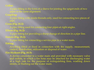 Collar: 
A pipe fitting in the form of a sleeve for jointing the spigot ends of two pipes in the same alignment. 
Coupling: 
A pipe fitting with inside threads only, used for connecting two pieces of pipe. 
Cross (Fig. 18.2): 
A pipe fitting used for connecting four pipes at right angles. 
Elbow (Fig. 18.2): 
A pipe fitting for providing a sharp change of direction in a pipe line. 
Ferrule (Fig. 18.2): 
A pipe fitting for connecting a service pipe to a water main. 
Fitting: 
Anything fitted or fixed in connection with the supply, measurement, control, distribution, utilization or disposal of water. 
Fire Hydrant (Fig. 18.5): 
A device connected to a water main and provided with necessary valve and outlets, to which a fire hose may be attached for discharging water at a high rate for the purpose of extinguishing fires, washing down streets, or flushing out the water main.  