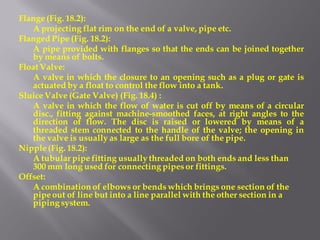 Flange (Fig. 18.2): 
A projecting flat rim on the end of a valve, pipe etc. 
Flanged Pipe (Fig. 18.2): 
A pipe provided with flanges so that the ends can be joined together by means of bolts. 
Float Valve: 
A valve in which the closure to an opening such as a plug or gate is actuated by a float to control the flow into a tank. 
Sluice Valve (Gate Valve) (Fig. 18.4) : 
A valve in which the flow of water is cut off by means of a circular disc., fitting against machine-smoothed faces, at right angles to the direction of flow. The disc is raised or lowered by means of a threaded stem connected to the handle of the valve; the opening in the valve is usually as large as the full bore of the pipe. 
Nipple (Fig. 18.2): 
A tubular pipe fitting usually threaded on both ends and less than 300 mm long used for connecting pipes or fittings. 
Offset: 
A combination of elbows or bends which brings one section of the pipe out of line but into a line parallel with the other section in a piping system.  