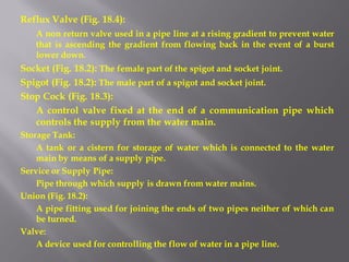 Reflux Valve (Fig. 18.4): 
A non return valve used in a pipe line at a rising gradient to prevent water that is ascending the gradient from flowing back in the event of a burst lower down. 
Socket (Fig. 18.2): The female part of the spigot and socket joint. 
Spigot (Fig. 18.2): The male part of a spigot and socket joint. 
Stop Cock (Fig. 18.3): 
A control valve fixed at the end of a communication pipe which controls the supply from the water main. 
Storage Tank: 
A tank or a cistern for storage of water which is connected to the water main by means of a supply pipe. 
Service or Supply Pipe: 
Pipe through which supply is drawn from water mains. 
Union (Fig. 18.2): 
A pipe fitting used for joining the ends of two pipes neither of which can be turned. 
Valve: 
A device used for controlling the flow of water in a pipe line.  