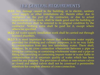 18.2.1 Any damage caused to the building, or to electric, sanitary water supply or other installations etc. therein either due to negligence on the part of the contractor, or due to actual requirements of the work, shall be made good and the building or the installations shall be restored to its original condition by the contractor. Nothing extra shall be paid for it, except where otherwise specified. 
18.2.2 All water supply installation work shall be carried out through licensed plumbers. 
18.2.3 It is most important to ensure that wholesome water supply provided for drinking and culinary purposes, is in no way liable to contamination from any less satisfactory water. There shall, therefore, be no cross connection whatsoever between a pipe or fitting for conveying or containing wholesome water and a pipe or fitting for conveying or containing impure water or water liable to contamination or of uncertain quality of water which has been used for any purpose. The provision of reflux or non-return valves or closed and sealed valves shall not be construed a permissible substitute for complete absence of cross-connection.  