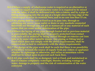 18.2.4 Where a supply of wholesome water is required as an alternative or standby to supply of less satisfactory water or is required to be mixed with the latter, it shall be delivered only into a cistern, and by a pipe or fitting discharging into the air gap at a height above the top edge of the cistern equal to twice its nominal bore, and in no case less than 15 cm. 
18.2.5 No piping shall be laid or fixed so as to pass into, through or adjoining any sewer, scour outlet or drain or any manhole connected therewith nor through any ash pit or manure-pit or any material of such nature that can cause undue deterioration of the pipe. 
18.2.6 Where the laying of any pipe through fouled soil or previous material is unavoidable, the piping shall be properly protected from contact with such soil or material by being carried through an exterior cast iron tube or by some other suitable means. Any piping or fitting laid or fixed which does not comply with the above requirements, shall be removed and re-laid in conformity with the above requirements. 
18.2.7 The design of the pipe work shall be such that there is no possibility of backflow towards the source of supply from any cistern or appliance whether by siphonage or otherwise, and reflux or nonreturn valves shall not be relied upon to prevent such back flow. 
18.2.8 All pipe work shall be so designed, laid or fixed, and maintained so that it remains completely watertight, thereby avoiding wastage of water, damage to property and the risk of contamination of the water conveyed. 
 
