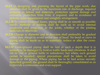 18.2.9 In designing and planning the layout of the pipe work, due attention shall be given to the maximum rate of discharge, required economy in labour and materials, protection against damage and corrosion, protection from frost, if required, and to avoidance of airlocks, noise transmission and unsightly arrangement. 
18.2.10 To reduce frictional losses, piping shall be as smooth as possible inside. Methods of jointing shall be such as to avoid internal roughness and projection at the joints, whether of the jointing materials or otherwise. 
18.2.11 Change in diameter and in direction shall preferably be gradual rather than abrupt to avoid undue loss of head. No bend or curve in piping shall be made so as to materially reduce or alter the cross- section. 
18.2.12 Underground piping shall be laid at such a depth that it is unlikely to be damaged by frost or traffic loads and vibrations. It shall not be laid in ground liable to subsidence, but where such ground cannot be avoided; special precautions shall be taken to avoid damage to the piping. Where piping has to be laid across recently disturbed ground, the ground shall be thoroughly consolidated so as to provide a continuous and even support.  