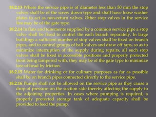 18.2.13 Where the service pipe is of diameter less than 50 mm the stop valves shall be of the screw down type and shall have loose washer plates to act as non-return valves. Other stop valves in the service line may be of the gate type. 
18.2.14 In flats and tenements supplied by a common service pipe a stop valve shall be fixed to control the each branch separately. In large buildings a sufficient number of stop valves shall be fixed on branch pipes, and to control groups of ball valves and draw off taps, so as to minimize interruption of the supply during repairs, all such stop valves shall be fixed in accessible positions and properly protected from being tampered with, they may be of the gate type to minimize loss of head by friction. 
18.2.15 Water for drinking or for culinary purposes as far as possible shall be on branch pipes connected directly to the service pipe. 
18.2.16 Pumps shall not be allowed on the service pipe as they cause a drop of pressure on the suction side thereby affecting the supply to the adjoining properties. In cases where pumping is required, a properly protected storage tank of adequate capacity shall be provided to feed the pump.  