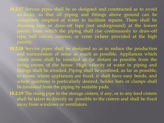18.2.17 Service pipes shall be so designed and constructed as to avoid air-locks, so that all piping and fittings above ground can be completely emptied of water to facilitate repairs. There shall be draining taps or draw-off taps (not underground) at the lowest points, from which the piping shall rise continuously to draw-off taps, ball valves, cisterns, or vents (where provided at the high points). 
18.2.18 Service pipes shall be designed so as to reduce the production and transmission of noise as much as possible. Appliances which create noise shall be installed as far distant as possible from the living rooms of the house. High velocity of water in piping and fittings shall be avoided. Piping shall be confined, as far as possible, to rooms where appliances are fixed, it shall have easy bends, and where quietness is particularly desired, holder bats or clamps shall be insulated from the piping by suitable pads. 
18.2.19 The rising pipe to the storage cistern, if any, or to any feed cistern shall be taken as directly as possible to the cistern and shall be fixed away from windows or ventilators.  