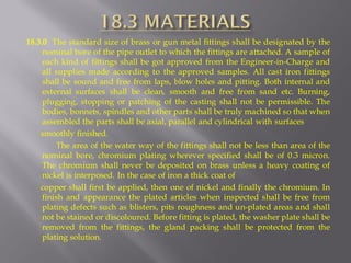 18.3.0 The standard size of brass or gun metal fittings shall be designated by the nominal bore of the pipe outlet to which the fittings are attached. A sample of each kind of fittings shall be got approved from the Engineer-in-Charge and all supplies made according to the approved samples. All cast iron fittings shall be sound and free from laps, blow holes and pitting. Both internal and external surfaces shall be clean, smooth and free from sand etc. Burning, plugging, stopping or patching of the casting shall not be permissible. The bodies, bonnets, spindles and other parts shall be truly machined so that when assembled the parts shall be axial, parallel and cylindrical with surfaces 
smoothly finished. 
The area of the water way of the fittings shall not be less than area of the nominal bore, chromium plating wherever specified shall be of 0.3 micron. The chromium shall never be deposited on brass unless a heavy coating of nickel is interposed. In the case of iron a thick coat of 
copper shall first be applied, then one of nickel and finally the chromium. In finish and appearance the plated articles when inspected shall be free from plating defects such as blisters, pits roughness and un-plated areas and shall not be stained or discoloured. Before fitting is plated, the washer plate shall be removed from the fittings, the gland packing shall be protected from the plating solution.  