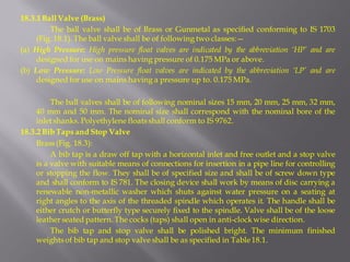 18.3.1 Ball Valve (Brass) 
The ball valve shall be of Brass or Gunmetal as specified conforming to IS 1703 (Fig. 18.1). The ball valve shall be of following two classes:— 
(a) High Pressure: High pressure float valves are indicated by the abbreviation ‘HP’ and are designed for use on mains having pressure of 0.175 MPa or above. 
(b) Low Pressure: Low Pressure float valves are indicated by the abbreviation ‘LP’ and are designed for use on mains having a pressure up to. 0.175 MPa. 
The ball valves shall be of following nominal sizes 15 mm, 20 mm, 25 mm, 32 mm, 40 mm and 50 mm. The nominal size shall correspond with the nominal bore of the inlet shanks. Polyethylene floats shall conform to IS 9762. 
18.3.2 Bib Taps and Stop Valve 
Brass (Fig. 18.3): 
A bib tap is a draw off tap with a horizontal inlet and free outlet and a stop valve is a valve with suitable means of connections for insertion in a pipe line for controlling or stopping the flow. They shall be of specified size and shall be of screw down type and shall conform to IS 781. The closing device shall work by means of disc carrying a renewable non-metallic washer which shuts against water pressure on a seating at right angles to the axis of the threaded spindle which operates it. The handle shall be either crutch or butterfly type securely fixed to the spindle. Valve shall be of the loose leather seated pattern. The cocks (taps) shall open in anti-clock wise direction. 
The bib tap and stop valve shall be polished bright. The minimum finished weights of bib tap and stop valve shall be as specified in Table 18.1.  