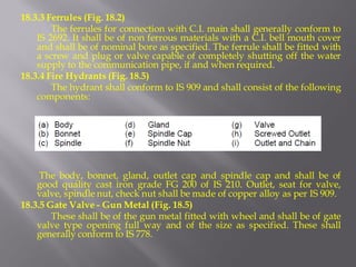 18.3.3 Ferrules (Fig. 18.2) 
The ferrules for connection with C.I. main shall generally conform to IS 2692. It shall be of non ferrous materials with a C.I. bell mouth cover and shall be of nominal bore as specified. The ferrule shall be fitted with a screw and plug or valve capable of completely shutting off the water supply to the communication pipe, if and when required. 
18.3.4 Fire Hydrants (Fig. 18.5) 
The hydrant shall conform to IS 909 and shall consist of the following components: 
The body, bonnet, gland, outlet cap and spindle cap and shall be of good quality cast iron grade FG 200 of IS 210. Outlet, seat for valve, valve, spindle nut, check nut shall be made of copper alloy as per IS 909. 
18.3.5 Gate Valve - Gun Metal (Fig. 18.5) 
These shall be of the gun metal fitted with wheel and shall be of gate valve type opening full way and of the size as specified. These shall generally conform to IS 778.  