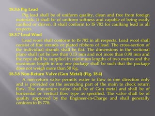 18.3.6 Pig Lead 
Pig lead shall be of uniform quality, clean and free from foreign materials. It shall be of uniform softness and capable of being easily caulked or driven. It shall conform to IS 782 for caulking lead in all respects. 
18.3.7 Lead Wool 
Lead wool shall conform to IS 782 in all respects. Lead wool shall consist of fine strands or plated ribbons of lead. The cross-section of the individual strands shall be flat. The dimensions in the sectional plane shall not be less than 0.13 mm and not more than 0.90 mm and the rope shall be supplied in minimum lengths of two metres and the maximum length in any one package shall be such that the package does not weigh more than 50 Kg. 
18.3.8 Non-Return Valve (Gun Metal) (Fig. 18.4) 
A non-return valve permits water to flow in one direction only and is provided on the ascending part of the main to check return flow. The non-return valve shall be of Gun metal and shall be of horizontal or vertical flow type as specified. The valve shall be of quality approved by the Engineer-in-Charge and shall generally conform to IS 778.  