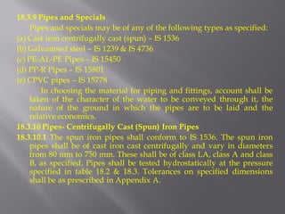 18.3.9 Pipes and Specials 
Pipes and specials may be of any of the following types as specified: 
(a) Cast iron centrifugally cast (spun) – IS 1536 
(b) Galvanised steel – IS 1239 & IS 4736 
(c) PE-AL-PE Pipes – IS 15450 
(d) PP-R Pipes – IS 15801 
(e) CPVC pipes – IS 15778 
In choosing the material for piping and fittings, account shall be taken of the character of the water to be conveyed through it, the nature of the ground in which the pipes are to be laid and the relative economics. 
18.3.10 Pipes- Centrifugally Cast (Spun) Iron Pipes 
18.3.10.1 The spun iron pipes shall conform to IS 1536. The spun iron pipes shall be of cast iron cast centrifugally and vary in diameters from 80 mm to 750 mm. These shall be of class LA, class A and class B, as specified. Pipes shall be tested hydrostatically at the pressure specified in table 18.2 & 18.3. Tolerances on specified dimensions shall be as prescribed in Appendix A.  